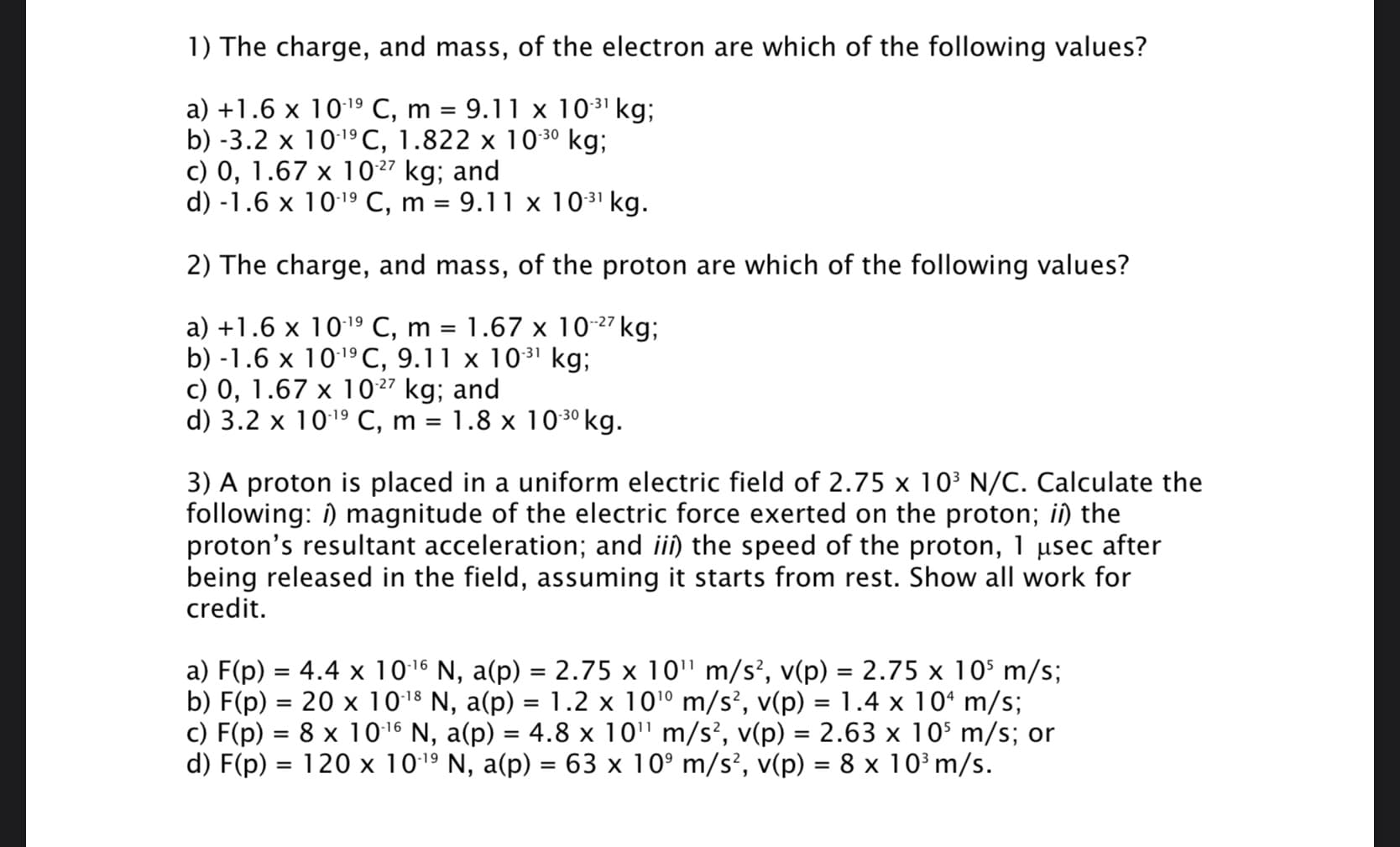 1) The charge, and mass, of the electron are which of the following values?
9.11 x 1031 kg;
a) +1.6 х 10 19 С, m %3D
b) -3.2 x 1019C, 1.822 x 10 30 kg;
c) 0, 1.67 x 1027 kg; and
d) -1.6 x 10:19 C, m = 9.11 x 1031 kg.
2) The charge, and mass, of the proton are which of the following values?
a) +1.6 x 10:19 C, m = 1.67 x 10-27 kg;
b) -1.6 x 1019C, 9.11 x 10³1 kg;
c) 0, 1.67 x 1027 kg; and
d) 3.2 x 1019 C, m = 1.8 x 10 3º kg.
-30
3) A proton is placed in a uniform electric field of 2.75 x 103 N/C. Calculate the
following: i) magnitude of the electric force exerted on the proton; iî) the
proton's resultant acceleration; and ii) the speed of the proton, 1 µsec after
being released in the field, assuming it starts from rest. Show all work for
credit.
a) F(p) = 4.4 x 1016 N, a(p) = 2.75 x 10" m/s?, v(p) = 2.75 x 10$ m/s;
b) F(p) = 20 x 10:18 N, a(p) = 1.2 x 10'º m/s², v(p) = 1.4 x 10ʻ m/s;
c) F(p) = 8 x 1016 N, a(p) = 4.8 x 10" m/s², v(p) = 2.63 x 10$ m/s; or
d) F(p) = 120 x 1019 N, a(p) = 63 x 10° m/s², v(p) = 8 x 10 m/s.
%D
%3D
%3D
