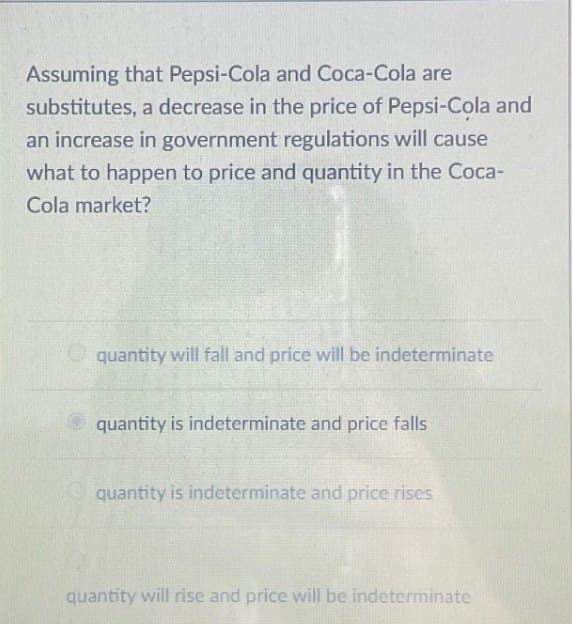 Assuming that Pepsi-Cola and Coca-Cola are
substitutes, a decrease in the price of Pepsi-Cola and
an increase in government regulations will cause
what to happen to price and quantity in the Coca-
Cola market?
quantity will fall and price will be indeterminate
quantity is indeterminate and price falls
quantity is indeterminate and price rises
quantity will rise and price will be indeterminate