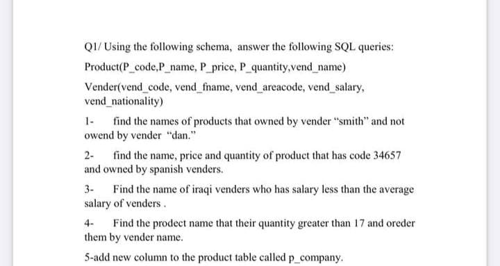 QI/ Using the following schema, answer the following SQL queries:
Product(P_code,P_name, P_price, P_quantity, vend_name)
Vender(vend code, vend fname, vend_areacode, vend salary,
vend_nationality)
find the names of products that owned by vender "smith" and not
owend by vender "dan."
1-
find the name, price and quantity of product that has code 34657
and owned by spanish venders.
2-
3-
Find the name of iraqi venders who has salary less than the average
salary of venders.
Find the prodect name that their quantity greater than 17 and oreder
them by vender name.
4-
5-add new column to the product table called p_company.
