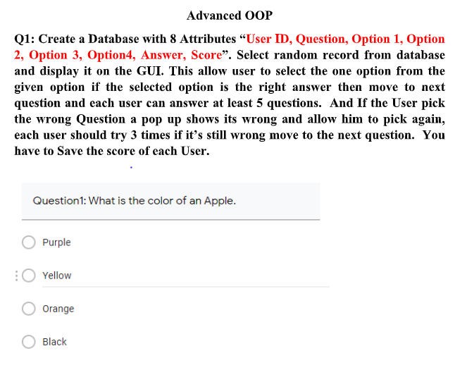 Advanced OOP
Q1: Create a Database with 8 Attributes “User ID, Question, Option 1, Option
2, Option 3, Option4, Answer, Score". Select random record from database
and display it on the GUI. This allow user to select the one option from the
given option if the selected option is the right answer then move to next
question and each user can answer at least 5 questions. And If the User pick
the wrong Question a pop up shows its wrong and allow him to pick again,
each user should try 3 times if it's still wrong move to the next question. You
have to Save the score of cach User.
Question1: What is the color of an Apple.
Purple
Yellow
Orange
Black
