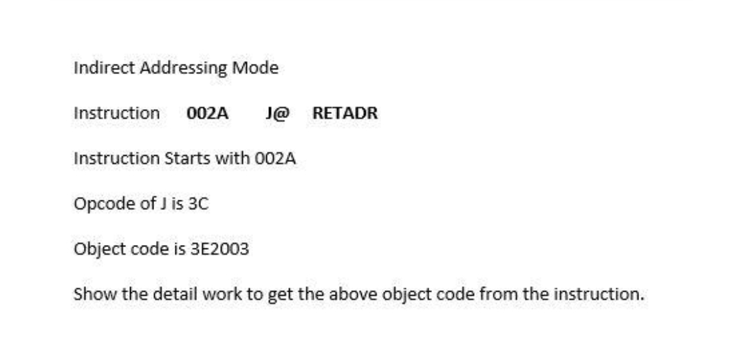 Indirect Addressing Mode
Instruction
002A
J@
RETADR
Instruction Starts with 002A
Opcode of J is 30
Object code is 3E2003
Show the detail work to get the above object code from the instruction.
