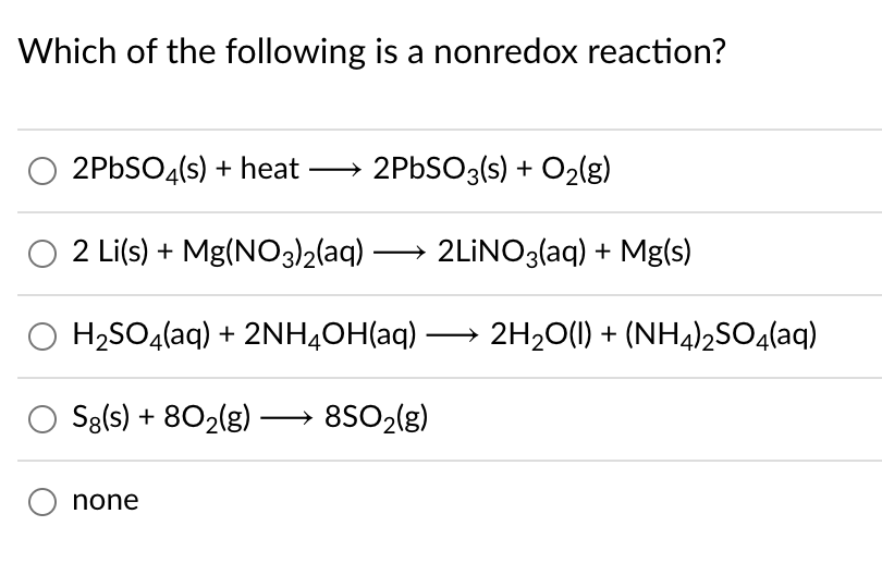 Which of the following is a nonredox reaction?
2PBSO4(s) + heat → 2PBSO3(s) + O2{g)
O 2 Li(s) + Mg(NO3)2(aq) –
2LİNO3(aq) + Mg(s)
-
O H2SO4(aq) + 2NH4OH(aq) → 2H20(1) + (NH4)2SO4(aq)
Sg(s) + 802(g) –
8SO2(g)
none
