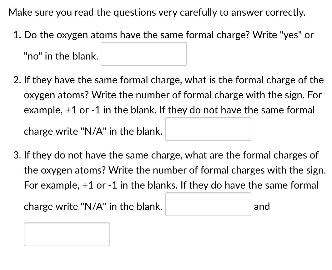 Make sure you read the questions very carefully to answer correctly.
1. Do the oxygen atoms have the same formal charge? VWrite "yes" or
"no" in the blank.
2. If they have the same formal charge, what is the formal charge of the
oxygen atoms? Write the number of formal charge with the sign. For
example, +1 or -1 in the blank. If they do not have the same formal
charge write "N/A" in the blank.
3. If they do not have the same charge, what are the formal charges of
the oxygen atoms? Write the number of formal charges with the sign.
For example, +1 or -1 in the blanks. If they do have the same formal
charge write "N/A" in the blank.
and
