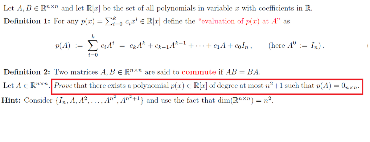 Let A, B € Rn×n and let R[x] be the set of all polynomials in variable x with coefficients in R.
Definition 1: For any p(x) = Σo C₁x¹ = R[x] define the “evaluation of p(x) at A" as
k
i=0
(here Aº := In).
p(A)
:=
k
Σ GA
i=0
=
CkAk + Ck-1Ak-1 + ... + C₁ A + coỈn,
Definition 2: Two matrices A, B € Rnxn are said to commute if AB = BA.
Let A Rnxn Prove that there exists a polynomial p(x) = R[x] of degree at most n²+1 such that p(A) = Onxn.
Hint: Consider {In, A, A², ‚An², An²+¹} and use the fact that dim(R¹×¹) n².
(