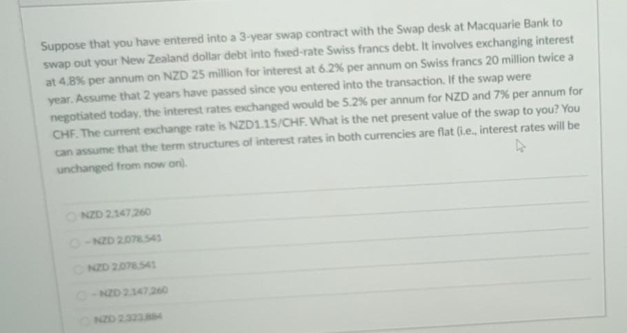 Suppose that you have entered into a 3-year swap contract with the Swap desk at Macquarie Bank to
swap out your New Zealand dollar debt into fixed-rate Swiss francs debt. It involves exchanging interest
at 4.8% per annum on NZD 25 million for interest at 6.2% per annum on Swiss francs 20 million twice a
year. Assume that 2 years have passed since you entered into the transaction. If the swap were
negotiated today, the interest rates exchanged would be 5.2% per annum for NZD and 7% per annum for
CHF. The current exchange rate is NZD1.15/CHF. What is the net present value of the swap to you? You
can assume that the term structures of interest rates in both currencies are flat (i.e., interest rates will be
unchanged from now on).
O NZD 2147,260
O-NZD 2.078.541
ONZD 2078541
O- NZD 2147260
ONZD 2323884
