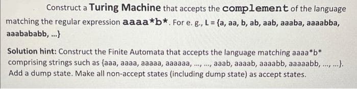 Construct a Turing Machine that accepts the complement of the language
matching the regular expression aaaa*b*. For e. g., L = {a, aa, b, ab, aab, aaaba, aaaabba,
aaabababb, .}
Solution hint: Construct the Finite Automata that accepts the language matching aaaa*b*
comprising strings such as {aaa, aaaa, aaaaa, aaaaaa, ., ., aaab, aaaab, aaaabb, aaaaabb, .., ..).
Add a dump state. Make all non-accept states (including dump state) as accept states.
