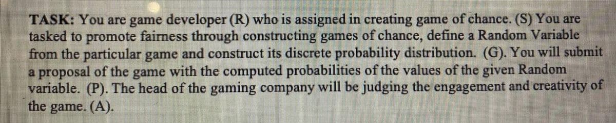 TASK: You are game developer (R) who is assigned in creating game of chance. (S) You are
tasked to promote fairness through constructing games of chance, define a Random Variable
from the particular game and construct its discrete probability distribution. (G). You will submit
a proposal of the game with the computed probabilities of the values of the given Random
variable. (P). The head of the gaming company will be judging the engagement and creativity of
the game. (A).
