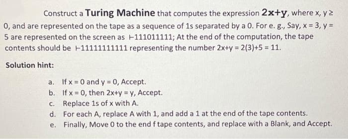 Construct a Turing Machine that computes the expression 2x+y, where x, y 2
0, and are represented on the tape as a sequence of 1s separated by a 0. For e. g., Say, x = 3, y =
5 are represented on the screen as -111011111; At the end of the computation, the tape
contents should be +11111111111 representing the number 2x+y = 2(3)+5 = 11.
Solution hint:
a. If x = 0 and y = 0, Accept.
b. If x = 0, then 2x+y = y, Accept.
c. Replace 1s of x with A.
d. For each A, replace A with 1, and add a 1 at the end of the tape contents.
e. Finally, Move 0 to the end f tape contents, and replace with a Blank, and Accept.
