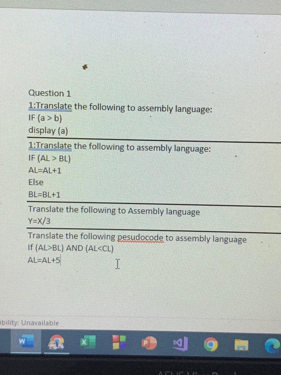 Question 1
1:Translate the following to assembly language:
IF (a > b)
display (a)
1:Translate the following to assembly language:
IF (AL > BL)
AL=AL+1
Else
BL=BL+1
Translate the following to Assembly language
Y=X/3
Translate the following pesudocode to assembly language
If (AL>BL) AND (AL<CL)
AL-AL+5
ibility: Unavailable
ACIC
