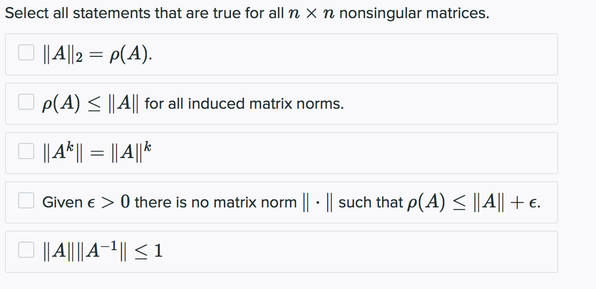 Select all statements that are true for all n × n nonsingular matrices.
O ||4||2 = p(A).
p(A) < ||A|| for all induced matrix norms.
O ||A|| = ||A|*
Given e > 0 there is no matrix norm · || such that p(A) < |A+€.
O ||||A-1|| < 1

