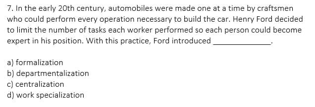 7. In the early 20th century, automobiles were made one at a time by craftsmen
who could perform every operation necessary to build the car. Henry Ford decided
to limit the number of tasks each worker performed so each person could become
expert in his position. With this practice, Ford introduced
a) formalization
b) departmentalization
c) centralization
d) work specialization