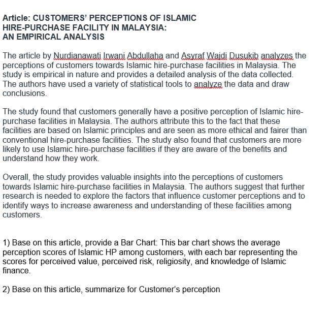 Article: CUSTOMERS' PERCEPTIONS OF ISLAMIC
HIRE-PURCHASE FACILITY IN MALAYSIA:
AN EMPIRICAL ANALYSIS
The article by Nurdianawati Irwani Abdullaba and Asyraf Wajdi Dusukib analyzes the
perceptions of customers towards Islamic hire-purchase facilities in Malaysia. The
study is empirical in nature and provides a detailed analysis of the data collected.
The authors have used a variety of statistical tools to analyze the data and draw
conclusions.
The study found that customers generally have a positive perception of Islamic hire-
purchase facilities in Malaysia. The authors attribute this to the fact that these
facilities are based on Islamic principles and are seen as more ethical and fairer than
conventional hire-purchase facilities. The study also found that customers are more
likely to use Islamic hire-purchase facilities if they are aware of the benefits and
understand how they work.
Overall, the study provides valuable insights into the perceptions of customers
towards Islamic hire-purchase facilities in Malaysia. The authors suggest that further
research is needed to explore the factors that influence customer perceptions and to
identify ways to increase awareness and understanding of these facilities among
customers.
1) Base on this article, provide a Bar Chart: This bar chart shows the average
perception scores of Islamic HP among customers, with each bar representing the
scores for perceived value, perceived risk, religiosity, and knowledge of Islamic
finance.
2) Base on this article, summarize for Customer's perception