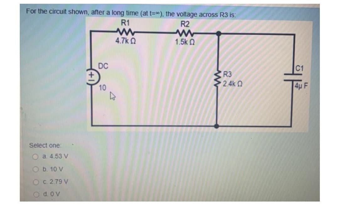 For the circuit shown, after a long time (at t=∞), the voltage across R3 is:
R1
R2
www
1.5k Ω
4.7k Ω
R3
• 2.4k Ω
Select one:
a. 4.53 V
b. 10 V
OC. 2.79 V
O d.ov
DC
10
www
C1
4µ F