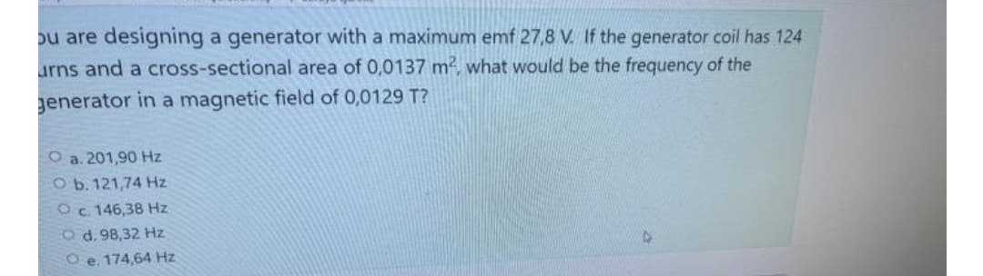 ou are designing a generator with a maximum emf 27,8 V. If the generator coil has 124
urns and a cross-sectional area of 0,0137 m², what would be the frequency of the
generator in a magnetic field of 0,0129 T?
O a. 201,90 Hz
O b. 121,74 Hz
O c. 146,38 Hz
Od. 98,32 Hz
Oe. 174,64 Hz
D