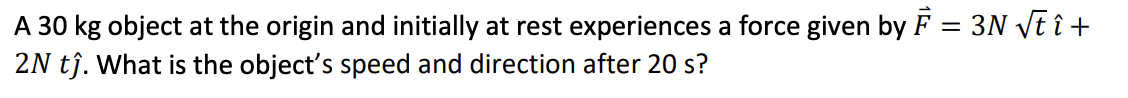 A 30 kg object at the origin and initially at rest experiences a force given by F = 3N vt î +
2N tĵ. What is the object's speed and direction after 20 s?
