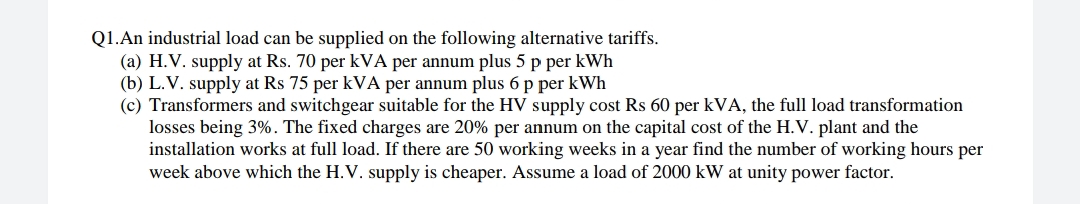 Q1.An industrial load can be supplied on the following alternative tariffs.
(a) H.V. supply at Rs. 70 per kVA per annum plus 5 p per kWh
(b) L.V. supply at Rs 75 per kVA per annum plus 6 p per kWh
(c) Transformers and switchgear suitable for the HV supply cost Rs 60 per kVA, the full load transformation
losses being 3%. The fixed charges are 20% per annum on the capital cost of the H.V. plant and the
installation works at full load. If there are 50 working weeks in a year find the number of working hours per
week above which the H.V. supply is cheaper. Assume a load of 2000 kW at unity power factor.
