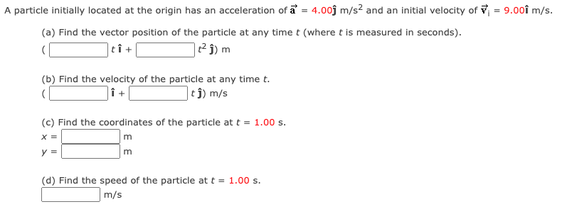 A particle initially located at the origin has an acceleration of a = 4.00j m/s? and an initial velocity of v = 9.00î m/s.
(a) Find the vector position of the particle at any time t (where t is measured in seconds).
|tî +
|t² ĵ) m
(b) Find the velocity of the particle at any time t.
|î +
|tj) m/s
(c) Find the coordinates of the particle at t = 1.00 s.
X =
y =
(d) Find the speed of the particle at t = 1.00 s.
m/s
