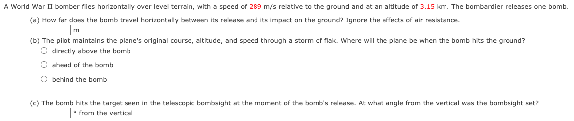 A World War II bomber flies horizontally over level terrain, with a speed of 289 m/s relative to the ground and at an altitude of 3.15 km. The bombardier releases one bomb.
(a) How far does the bomb travel horizontally between its release and its impact on the ground? Ignore the effects of air resistance.
(b) The pilot maintains the plane's original course, altitude, and speed through a storm of flak. Where will the plane be when the bomb hits the ground?
O directly above the bomb
O ahead of the bomb
O behind the bomb
(c) The bomb hits the target seen in the telescopic bombsight at the moment of the bomb's release. At what angle from the vertical was the bombsight set?
° from the vertical
