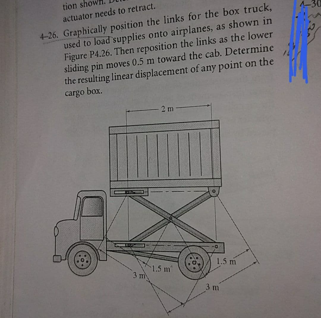 tion sho
4-30
4-26. Graphically position the links for the box truck,
used to load supplies onto airplanes, as shown in
Figure P4.26. Then reposition the links as the lower
sliding pin moves 0.5 m toward the cab. Determine
the resulting linear displacement of any point on the
cargo box.
actuator needs to retract.
2 m
1.5 m
1.5 m
3 m
3 m
