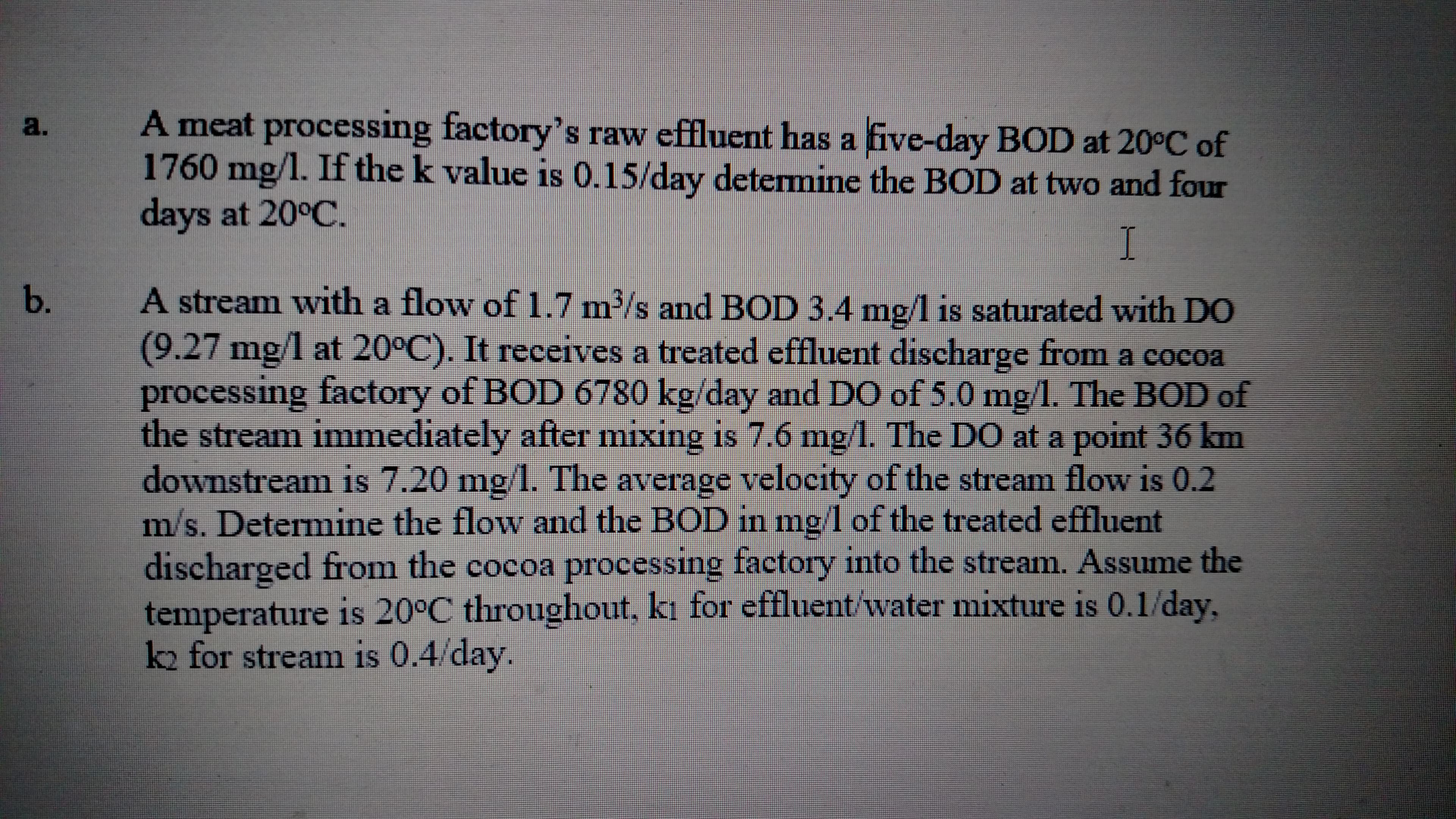 A meat processing factory's raw effluent has a five-day BOD at 20°C of
1760 mg/1. If the k value is 0.15/day detemine the BOD at two and four
days at 20°C.
