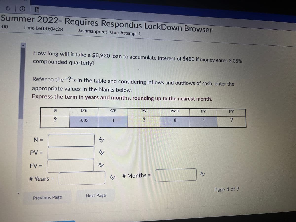 Ⓒ |
Summer 2022- Requires Respondus LockDown Browser
Time Left:0:04:28
Jashmanpreet Kaur: Attempt 1
5:00
How long will it take a $8,920 loan to accumulate interest of $480 if money earns 3.05%
compounded quarterly?
Refer to the "?"s in the table and considering inflows and outflows of cash, enter the
appropriate values in the blanks below.
Express the term in years and months, rounding up to the nearest month.
N =
PV =
FV =
N
# Years =
?
Previous Page
I/Y
3.05
A/
A/
Next Page
CY
4
PV
?
A #Months
PMT
0
PY
4
A
?
Page 4 of 9
