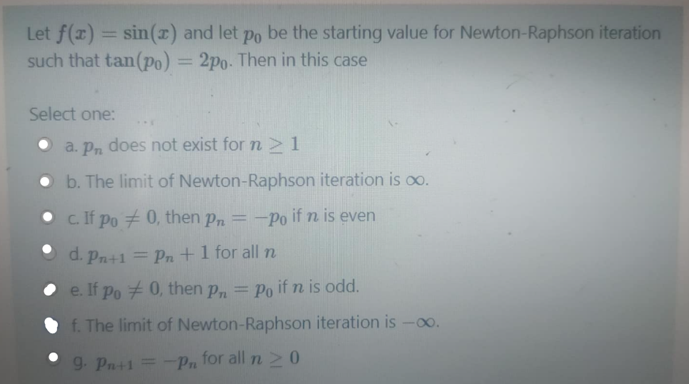 Let f(x) = sin(r) and let
such that tan(Po) = 2po. Then in this case
Po
be the starting value for Newton-Raphson iteration
%3D
Select one:
does not exist for n 1
a. Pn
• b. The limit of Newton-Raphson iteration is oo.
c. If po 0, then pn =
:-Po if n is even
d. Pn+1 = Pn +1 for all n
e. If po + 0, then p, =
Po if n is odd.
f. The limit of Newton-Raphson iteration is -0o.
g. Pn+1
Pn for all n2 0
