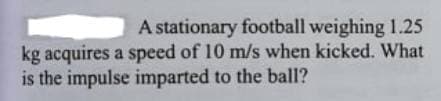A stationary football weighing 1.25
kg acquires a speed of 10 m/s when kicked. What
is the impulse imparted to the ball1?
