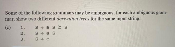 Some of the following grammars may be ambiguous; for each ambiguous gram-
mar, show two different derivation trees for the same input string:
(c)
1.
23
2.
3.
Sasb s
Sas
S→ C