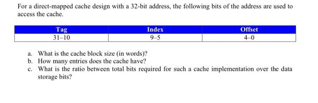 For a direct-mapped cache design with a 32-bit address, the following bits of the address are used to
access the cache.
Tag
31-10
Index
9-5
a. What is the cache block size (in words)?
b. How many entries does the cache have?
Offset
4-0
c. What is the ratio between total bits required for such a cache implementation over the data
storage bits?