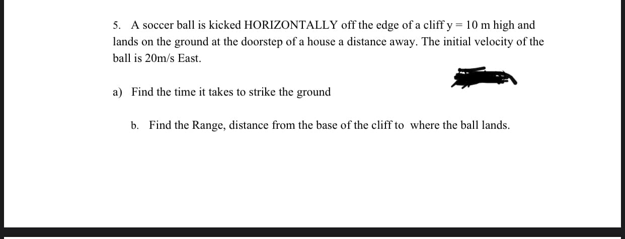 5. A soccer ball is kicked HORIZONTALLY off the edge of a cliff y = 10 m high and
lands on the ground at the doorstep of a house a distance away. The initial velocity of the
ball is 20m/s East.
a) Find the time it takes to strike the ground
b. Find the Range, distance from the base of the cliff to where the ball lands.
