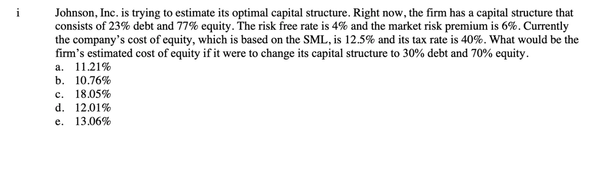 i
Johnson, Inc. is trying to estimate its optimal capital structure. Right now, the firm has a capital structure that
consists of 23% debt and 77% equity. The risk free rate is 4% and the market risk premium is 6%. Currently
the company's cost of equity, which is based on the SML, is 12.5% and its tax rate is 40%. What would be the
firm's estimated cost of equity if it were to change its capital structure to 30% debt and 70% equity.
a. 11.21%
b. 10.76%
C. 18.05%
d. 12.01%
e. 13.06%