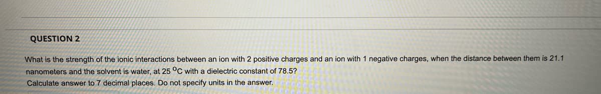 QUESTION 2
What is the strength of the ionic interactions between an ion with 2 positive charges and an ion with 1 negative charges, when the distance between them is 21.1
nanometers and the solvent is water, at 25 °C with a dielectric constant of 78,5?
Calculate answer to 7 decimal places. Do not specify units in the answer.
