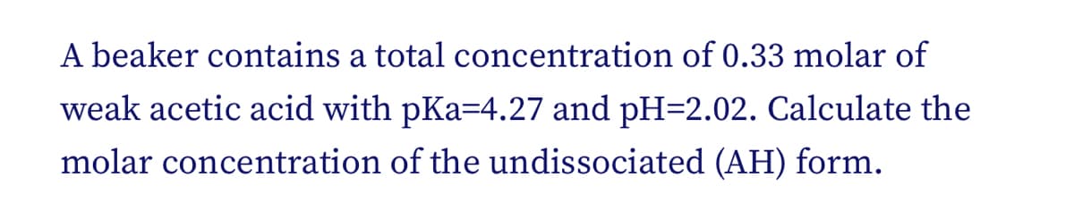 A beaker contains a total concentration of 0.33 molar of
weak acetic acid with pKa=4.27 and pH=2.02. Calculate the
molar concentration of the undissociated (AH) form.
