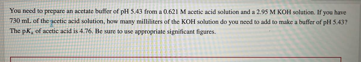 You need to prepare an acetate buffer of pH 5.43 from a 0.621 M acetic acid solution and a 2.95 M KOH solution. If you have
730 mL of the acetic acid solution, how many milliliters of the KOH solution do you need to add to make a buffer of pH 5.43?
The pKa of acetic acid is 4.76. Be sure to use appropriate significant figures.