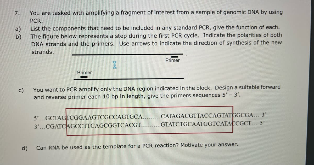 7.
You are tasked with amplifying a fragment of interest from a sample of genomic DNA by using
PCR.
List the components that need to be included in any standard PCR, give the function of each.
The figure below represents a step during the first PCR cycle. Indicate the polarities of both
DNA strands and the primers. Use arrows to indicate the direction of synthesis of the new
strands.
Primer
Primer
c)
You want to PCR amplify only the DNA region indicated in the block. Design a suitable forward
and reverse primer each 10 bp in length, give the primers sequences 5' – 3'.
5'...GCTAGTCGGAAGTCGCCAGTGCA..
3'...CGATCAGCCTTCAGCGGTCACGT.
CATAGACGTTACCAGTATGGCGA... 3'
GTATCTGCAATGGTCATACCGCT... 5'
d)
Can RNA be used as the template for a PCR reaction? Motivate your answer.
