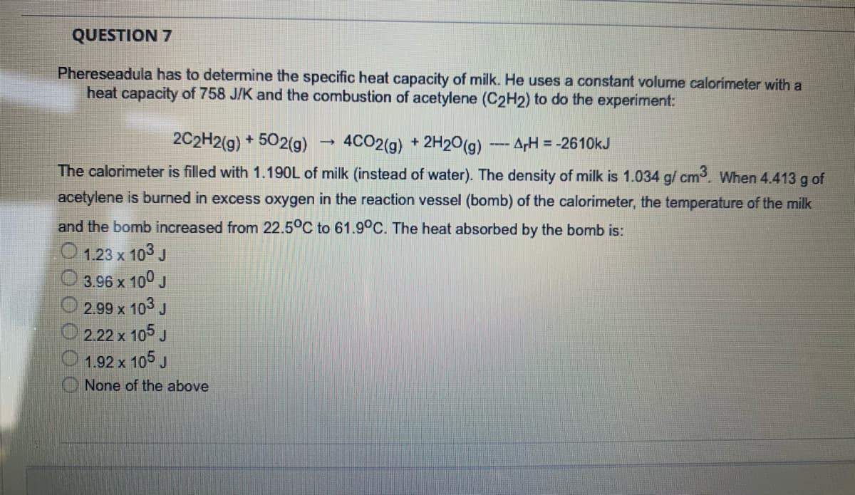 QUESTION 7
Phereseadula has to determine the specific heat capacity of milk. He uses a constant volume calorimeter with a
heat capacity of 758 J/K and the combustion of acetylene (C2H2) to do the experiment:
2C2H2(g) + 502(g)
4CO2(g)
2H20(g)AH = -2610kJ
The calorimeter is filled with 1.190L of milk (instead of water). The density of milk is 1.034 g/ cm. When 4.413 g of
acetylene is burned in excess oxygen in the reaction vessel (bomb) of the calorimeter, the temperature of the milk
and the bomb increased from 22.5°C to 61.9°C. The heat absorbed by the bomb is:
1.23 x 103 J
3.96 x 100 J
2.99 x 103 J
2.22 x 105 J
1.92 x 105 J
None of the above
