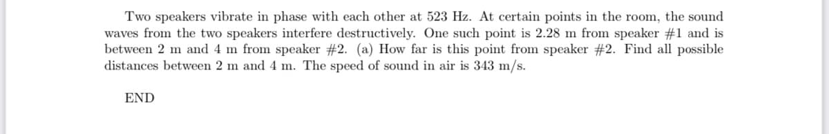 Two speakers vibrate in phase with each other at 523 Hz. At certain points in the room, the sound
waves from the two speakers interfere destructively. One such point is 2.28 m from speaker #1 and is
between 2 m and 4 m from speaker #2. (a) How far is this point from speaker #2. Find all possible
distances between 2 m and 4 m. The speed of sound in air is 343 m/s.
END
