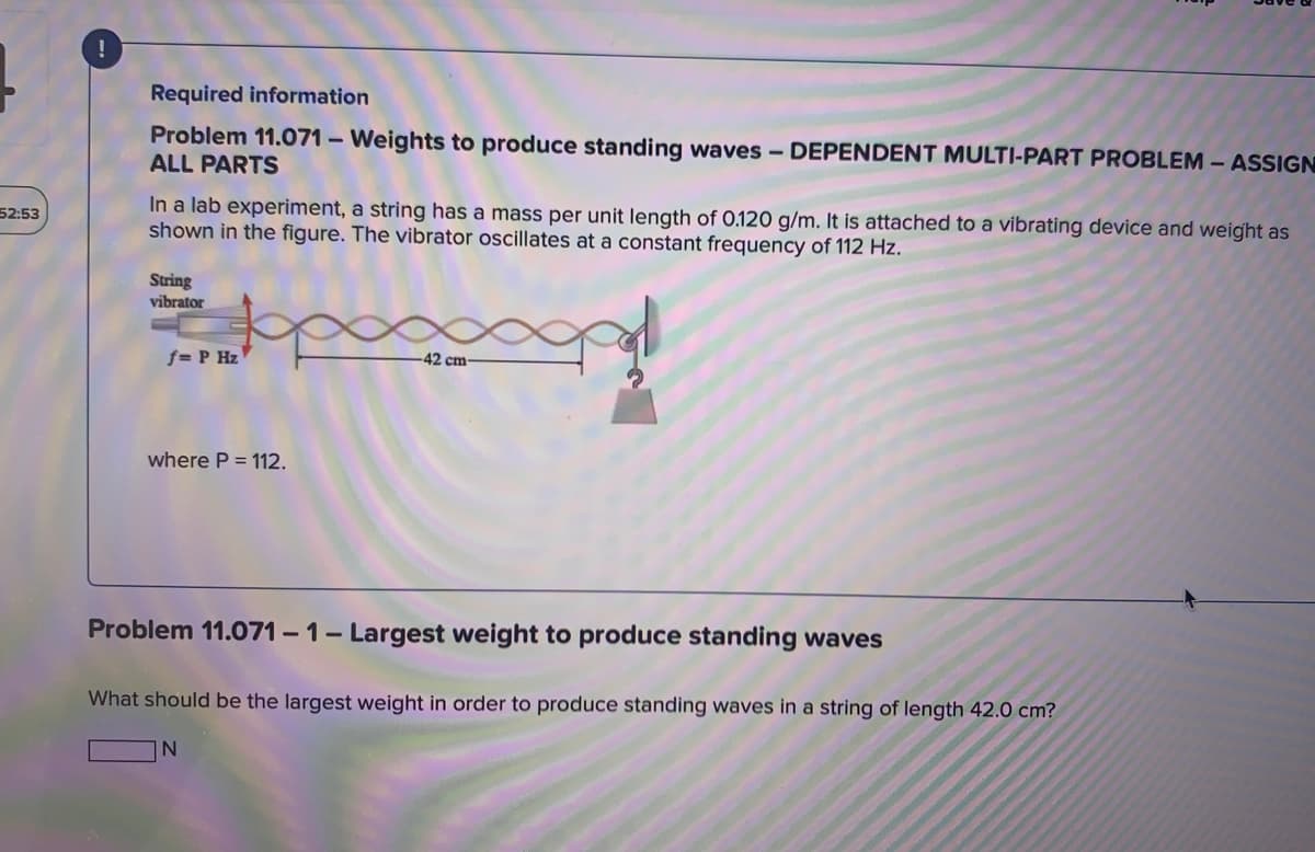 Required information
Problem 11.071 – Weights to produce standing waves - DEPENDENT MULTI-PART PROBLEM - ASSIGN
ALL PARTS
In a lab experiment, a string has a mass per unit length of 0.120 g/m. It is attached to a vibrating device and weight as
shown in the figure. The vibrator oscillates at a constant frequency of 112 Hz.
52:53
String
vibrator
f= P Hz
42 cm-
where P = 112.
Problem 11.071 - 1- Largest weight to produce standing waves
What should be the largest weight in order to produce standing waves in a string of length 42.0 cm?
