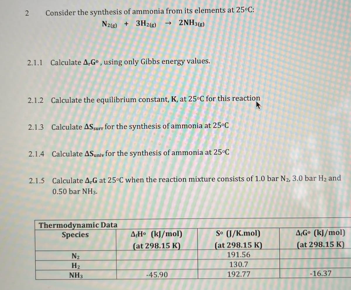 2 Consider the synthesis of ammonia from its elements at 25°C:
N2(8) + 3H2(®)
→ 2NH3(g)
2.1.1 Calculate A,G° , using only Gibbs energy values.
2.1.2 Calculate the equilibrium constant, K, at 25°C for this reaction
2.1.3 Calculate ASsurr for the synthesis of ammonia at 25ºC
2.1.4 Calculate ASuniy for the synthesis of ammonia at 25°C
2.1.5 Calculate A,G at 25°C when the reaction mixture consists of 1.0 bar N2, 3.0 bar H2 and
0.50 bar NH3.
Thermodynamic Data
Species
So (J/K.mol)
(at 298.15 K)
A¡H• (kJ/mol)
A¡Gº (kJ/mol)
(at 298.15 K)
(at 298.15 K)
N2
191.56
H2
130.7
NH3
-45.90
192.77
-16.37
