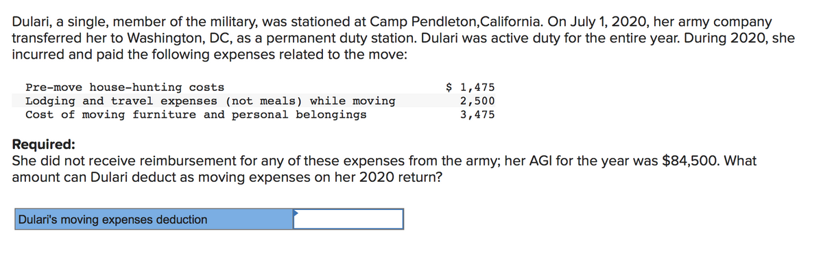 Dulari, a single, member of the military, was stationed at Camp Pendleton,California. On July 1, 2020, her army company
transferred her to Washington, DC, as a permanent duty station. Dulari was active duty for the entire year. During 2020, she
incurred and paid the following expenses related to the move:
Pre-move house-hunting costs
Lodging and travel expenses (not meals) while moving
Cost of moving furniture and personal belongings
$ 1,475
2,500
3,475
Required:
She did not receive reimbursement for any of these expenses from the army; her AGI for the year was $84,500. What
amount can Dulari deduct as moving expenses on her 2020 return?
Dulari's moving expenses deduction
