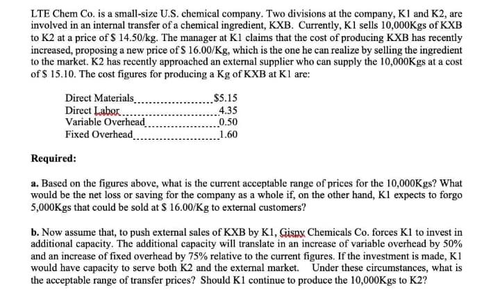 LTE Chem Co. is a small-size U.S. chemical company. Two divisions at the company, K1 and K2, are
involved in an internal transfer of a chemical ingredient, KXB. Currently, K1 sells 10,000Kgs of KXB
to K2 at a price of $ 14.50/kg. The manager at K1 claims that the cost of producing KXB has recently
increased, proposing a new price of $ 16.00/Kg, which is the one he can realize by selling the ingredient
to the market. K2 has recently approached an external supplier who can supply the 10,000Kgs at a cost
of $ 15.10. The cost figures for producing a Kg of KXB at K1 are:
Direct Materials.
Direct Labor..
Variable Overhead
Fixed Overhead
$5.15
4.35
0.50
1.60
Required:
a. Based on the figures above, what is the current acceptable range of prices for the 10,000Kgs? What
would be the net loss or saving for the company as a whole if, on the other hand, K1 expects to forgo
5,000Kgs that could be sold at $ 16.00/Kg to external customers?
b. Now assume that, to push external sales of KXB by K1, Gispx Chemicals Co. forces K1 to invest in
additional capacity. The additional capacity will translate in an increase of variable overhead by 50%
and an increase of fixed overhead by 75% relative to the current figures. If the investment is made, K1
would have capacity to serve both K2 and the external market. Under these circumstances, what is
the acceptable range of transfer prices? Should K1 continue to produce the 10,000Kgs to K2?
