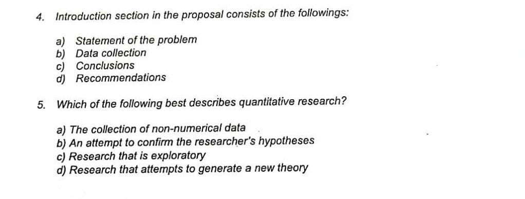 4. Introduction section in the proposal consists of the followings:
a) Statement of the problem
b) Data collection
c) Conclusions
d) Recommendations
5. Which of the following best describes quantitative research?
a) The collection of non-numerical data
b) An attempt to confirm the researcher's hypotheses
c) Research that is exploratory
d) Research that attempts to generate a new theory