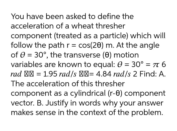 You have been asked to define the
acceleration of a wheat thresher
component (treated as a particle) which will
follow the path r = cos(20) m. At the angle
of 0 = 30°, the transverse (e) motion
variables are known to equal: 0 = 30° = 7 6
rad "| = 1.95 rad/s '-= 4.84 rad/s 2 Find: A.
The acceleration of this thresher
component as a cylindrical (r-0) component
vector. B. Justify in words why your answer
makes sense in the context of the problem.
