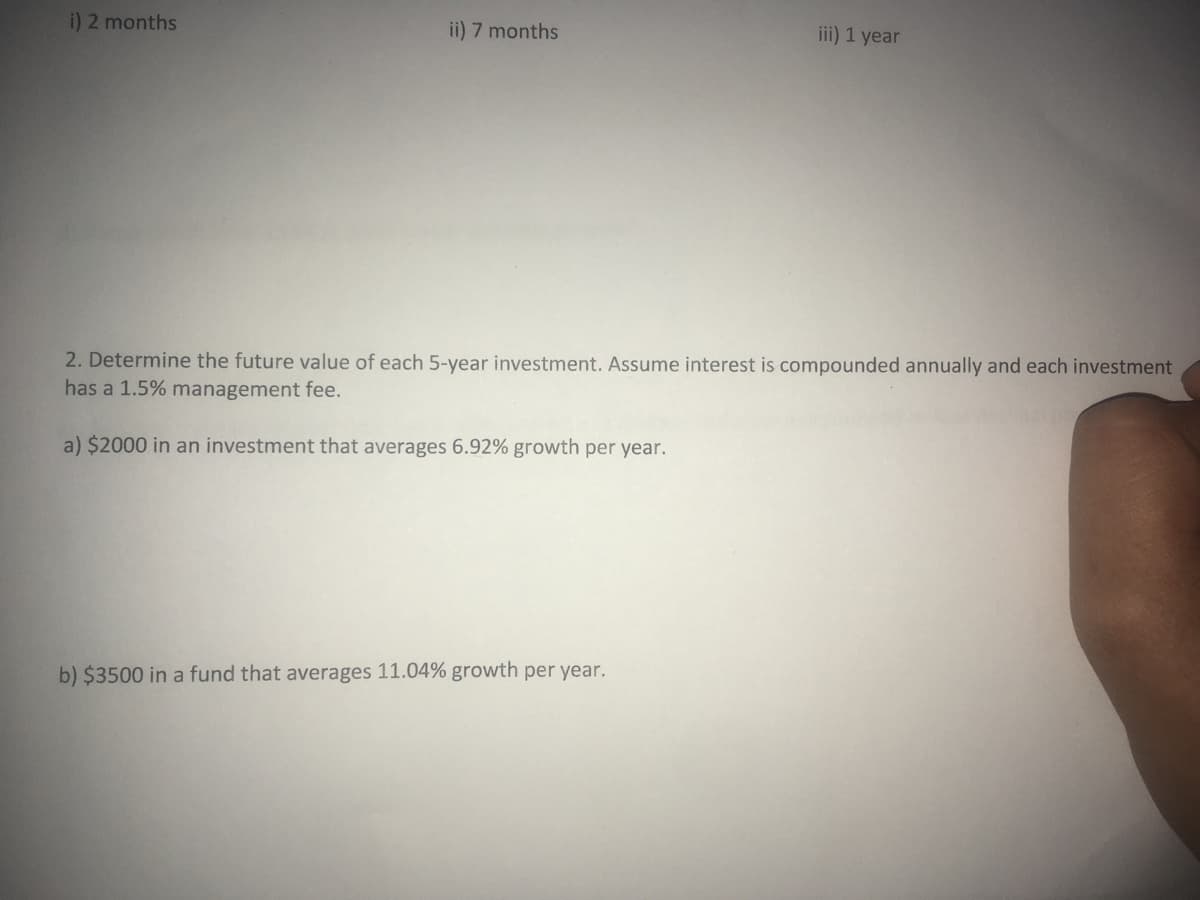 i) 2 months
ii) 7 months
iii) 1 year
2. Determine the future value of each 5-year investment. Assume interest is compounded annually and each investment
has a 1.5% management fee.
a) $2000 in an investment that averages 6.92% growth per year.
b) $3500 in a fund that averages 11.04% growth per year.
