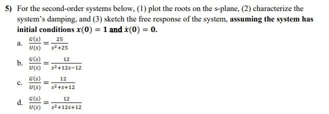 5) For the second-order systems below, (1) plot the roots on the s-plane, (2) characterize the
system's damping, and (3) sketch the free response of the system, assuming the system has
initial conditions x(0) = 1 and x(0) = 0.
G(s)
25
U(s) s²+25
a.
b.
C.
d.
G(s)
U(S)
G(s)
U(s)
=
=
=
12
s²+12s-12
=
12
s²+s+12
G(s)
12
U(s) s²+12+12
