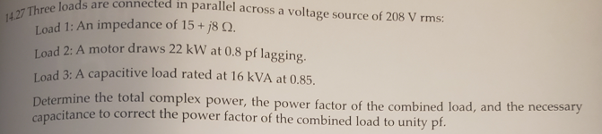 Load 2: A motor draws 22 kW at 0.8 pf lagging.
hree loads are connected in parallel across a voltage source of 208 V rms:
Load 1: An impedance of 15 + j8 .
Load 3: A capacitive load rated at 16 kVA at 0.85,
Determine the total complex power, the power factor of the combined load, and the necessary
capacitance to correct the power factor of the combined load to unity pf.
