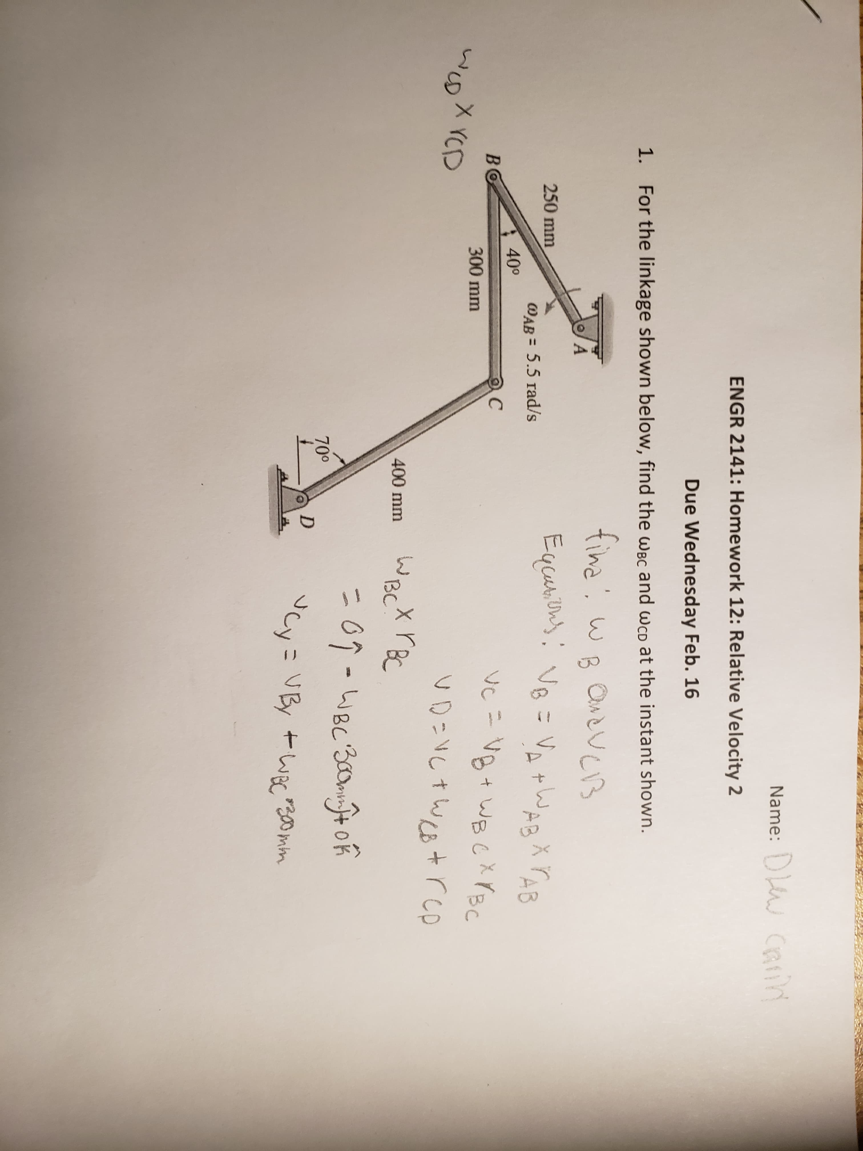 Name: DW CRin
ENGR 2141: Homework 12: Relative Velocity 2
Due Wednesday Feb. 16
1. For the linkage shown below, find the wBc and wcp at the instant shown.
fina, wB OneveB
A
250 mm
YAB
WAB = 5.5 rad/s
40°
BO
C
VC = Vg + WBCX YBC
300 mm
X YCD
UD:VしナWる+ rcp
WBCX rBC
こo9-wBc'3c0mo
400 mm
70°
VBy +wec00mim
%3D
