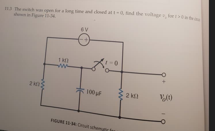 11.3 The switch was open for a long time and closed at t = 0, find the voltage v, for t>0 in the
shown in Figure 11-34.
6 V
4.
1 k2
1 = 0
2 k2
100 µF
2 k2
Vo(t)
FIGURE 11-34: Circuit schematic for
