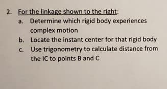 2. For the linkage shown to the right:
a. Determine which rigid body experiences
complex motion
b. Locate the instant center for that rigid body
Use trigonometry to calculate distance from
the IC to points B and C
C.
