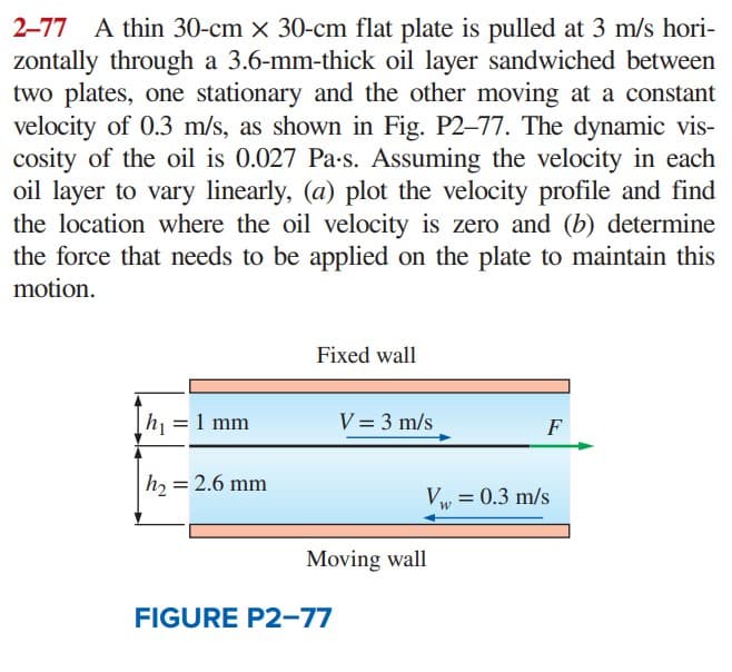 2-77 A thin 30-cm x 30-cm flat plate is pulled at 3 m/s hori-
zontally through a 3.6-mm-thick oil layer sandwiched between
two plates, one stationary and the other moving at a constant
velocity of 0.3 m/s, as shown in Fig. P2-77. The dynamic vis-
cosity of the oil is 0.027 Pa.s. Assuming the velocity in each
oil layer to vary linearly, (a) plot the velocity profile and find
the location where the oil velocity is zero and (b) determine
the force that needs to be applied on the plate to maintain this
motion.
|h₁ = 1 mm
|h₂ = 2.6 mm
Fixed wall
V = 3 m/s
FIGURE P2-77
Moving wall
F
Vw = 0.3 m/s
W
